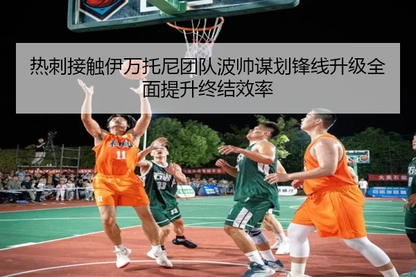 热刺接触伊万托尼团队波帅谋划锋线升级全面提升终结效率