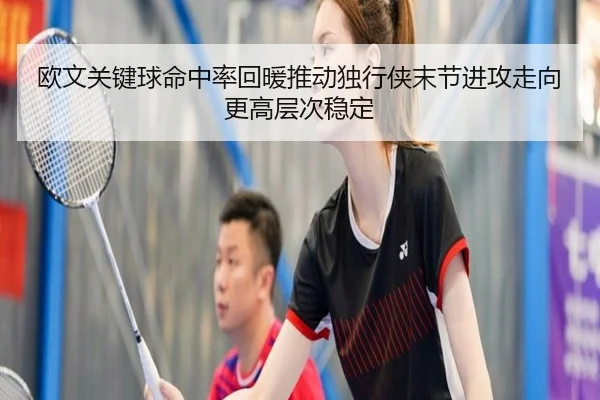 欧文关键球命中率回暖推动独行侠末节进攻走向更高层次稳定